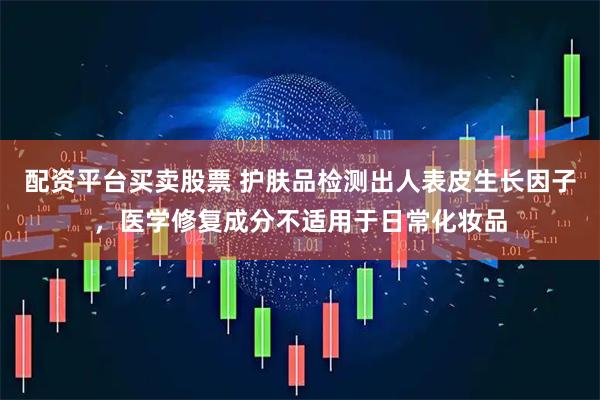 配资平台买卖股票 护肤品检测出人表皮生长因子，医学修复成分不适用于日常化妆品