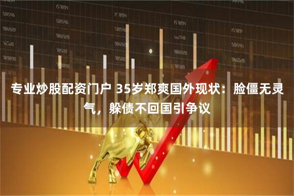 专业炒股配资门户 35岁郑爽国外现状：脸僵无灵气，躲债不回国引争议