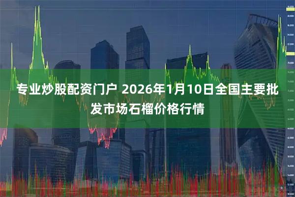 专业炒股配资门户 2026年1月10日全国主要批发市场石榴价格行情