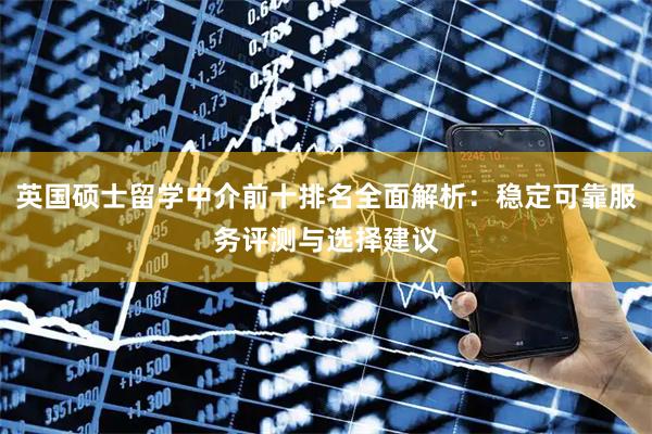 英国硕士留学中介前十排名全面解析：稳定可靠服务评测与选择建议
