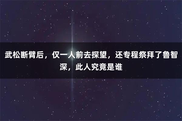 武松断臂后，仅一人前去探望，还专程祭拜了鲁智深，此人究竟是谁