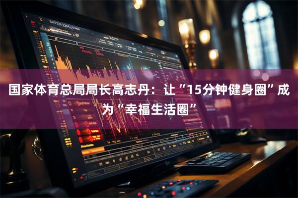 国家体育总局局长高志丹：让“15分钟健身圈”成为“幸福生活圈”