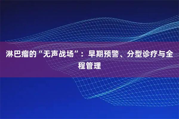 淋巴瘤的“无声战场”：早期预警、分型诊疗与全程管理