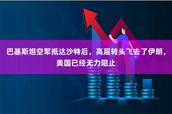 巴基斯坦空军抵达沙特后，高层转头飞去了伊朗，美国已经无力阻止