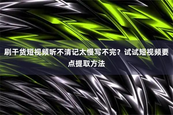 刷干货短视频听不清记太慢写不完？试试短视频要点提取方法