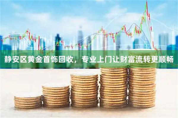 静安区黄金首饰回收，专业上门让财富流转更顺畅