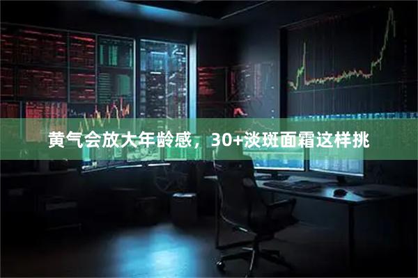 黄气会放大年龄感，30+淡斑面霜这样挑