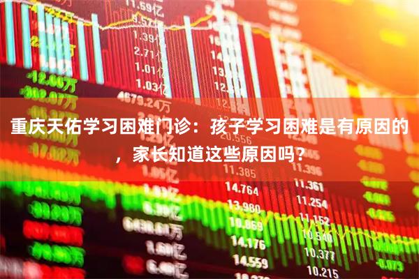 重庆天佑学习困难门诊：孩子学习困难是有原因的，家长知道这些原因吗？