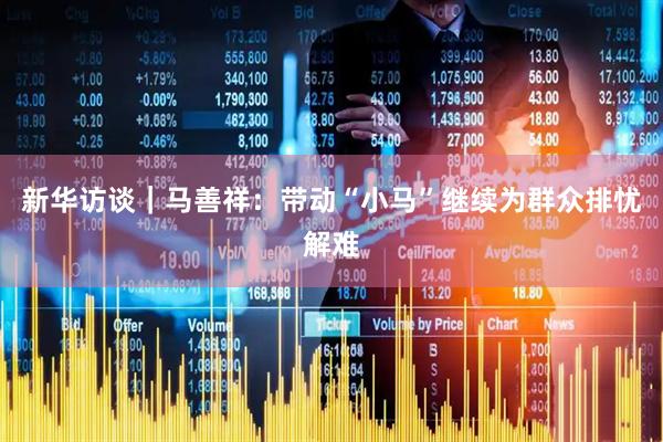 新华访谈｜马善祥：带动“小马”继续为群众排忧解难