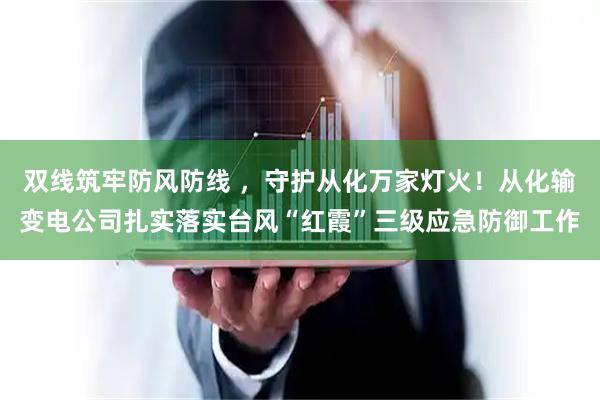 双线筑牢防风防线 ，守护从化万家灯火！从化输变电公司扎实落实台风“红霞”三级应急防御工作