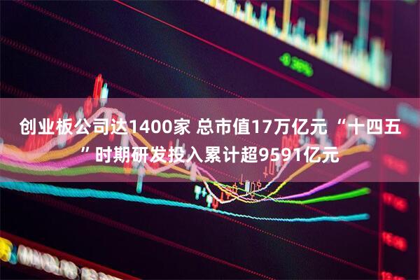 创业板公司达1400家 总市值17万亿元 “十四五”时期研发投入累计超9591亿元