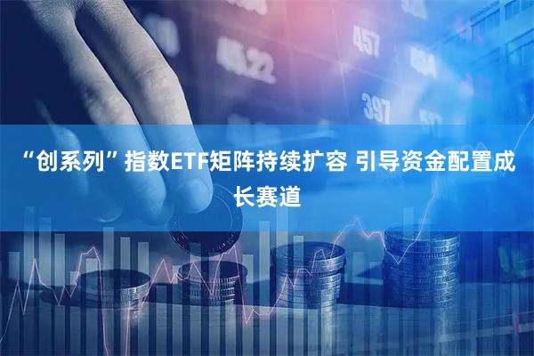 “创系列”指数ETF矩阵持续扩容 引导资金配置成长赛道